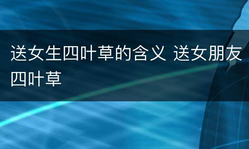 送女生四叶草的含义 送女朋友四叶草