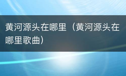 黄河源头在哪里（黄河源头在哪里歌曲）