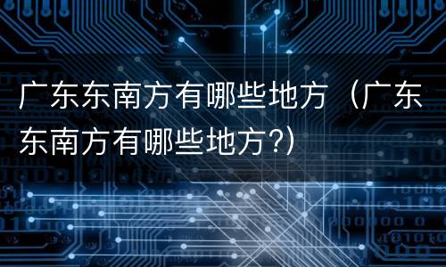 广东东南方有哪些地方（广东东南方有哪些地方?）