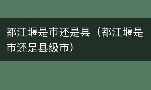 都江堰是市还是县（都江堰是市还是县级市）