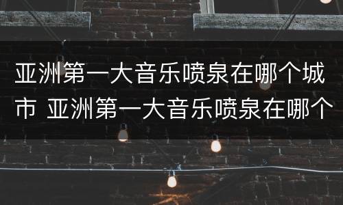 亚洲第一大音乐喷泉在哪个城市 亚洲第一大音乐喷泉在哪个城市啊