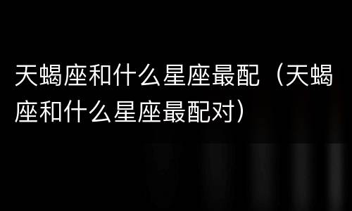 天蝎座和什么星座最配（天蝎座和什么星座最配对）