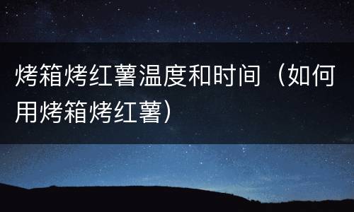 烤箱烤红薯温度和时间（如何用烤箱烤红薯）