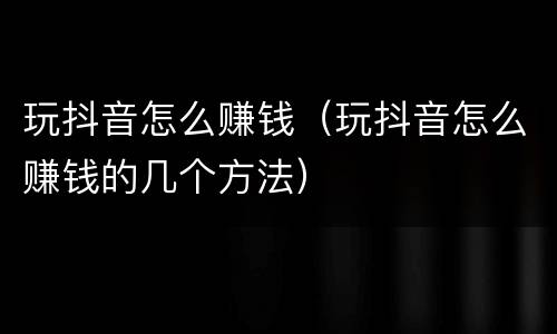 玩抖音怎么赚钱（玩抖音怎么赚钱的几个方法）
