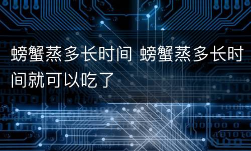 螃蟹蒸多长时间 螃蟹蒸多长时间就可以吃了
