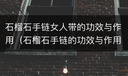 石榴石手链女人带的功效与作用（石榴石手链的功效与作用佩戴禁忌）