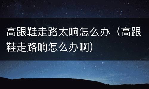 高跟鞋走路太响怎么办（高跟鞋走路响怎么办啊）