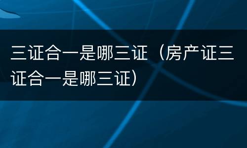三证合一是哪三证（房产证三证合一是哪三证）