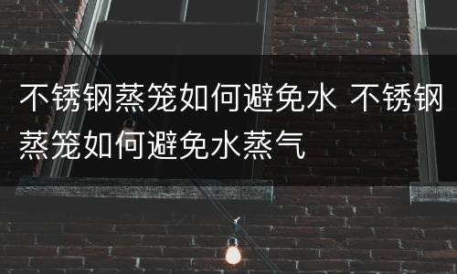 不锈钢蒸笼如何避免水 不锈钢蒸笼如何避免水蒸气