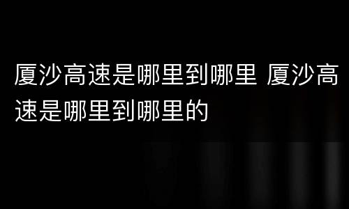 厦沙高速是哪里到哪里 厦沙高速是哪里到哪里的