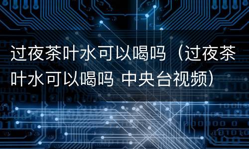 过夜茶叶水可以喝吗（过夜茶叶水可以喝吗 中央台视频）