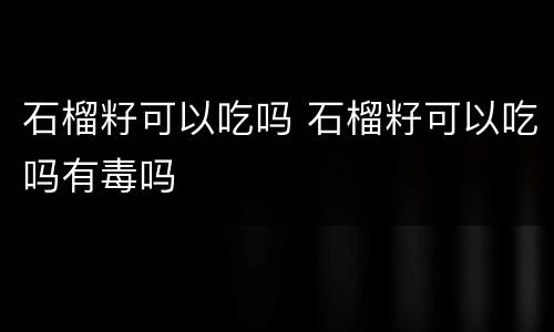 石榴籽可以吃吗 石榴籽可以吃吗有毒吗
