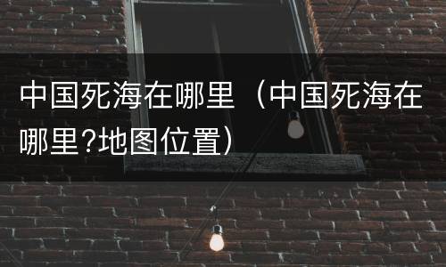 中国死海在哪里（中国死海在哪里?地图位置）