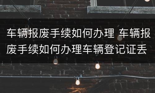 车辆报废手续如何办理 车辆报废手续如何办理车辆登记证丢了
