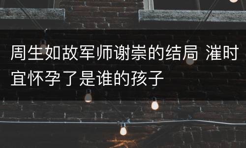 周生如故军师谢崇的结局 漼时宜怀孕了是谁的孩子