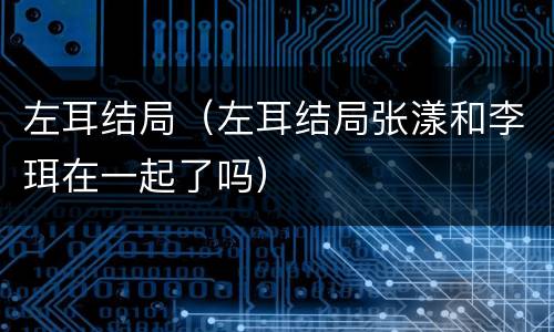 左耳结局（左耳结局张漾和李珥在一起了吗）