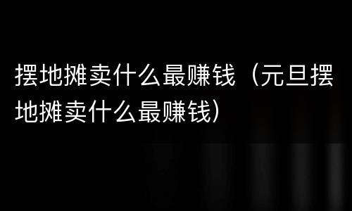 摆地摊卖什么最赚钱（元旦摆地摊卖什么最赚钱）