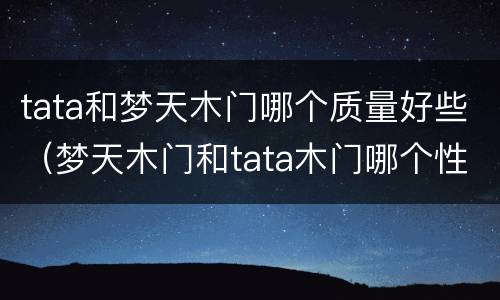 tata和梦天木门哪个质量好些（梦天木门和tata木门哪个性价比最高）