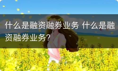 什么是融资融券业务 什么是融资融券业务?