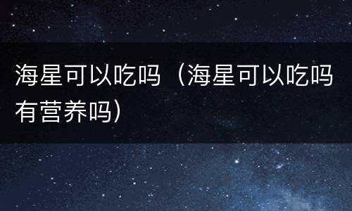 海星可以吃吗（海星可以吃吗有营养吗）