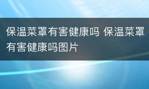 保温菜罩有害健康吗 保温菜罩有害健康吗图片