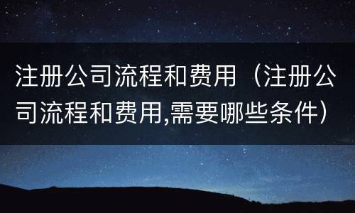 注册公司流程和费用（注册公司流程和费用,需要哪些条件）