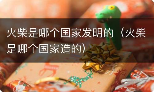 火柴是哪个国家发明的（火柴是哪个国家造的）