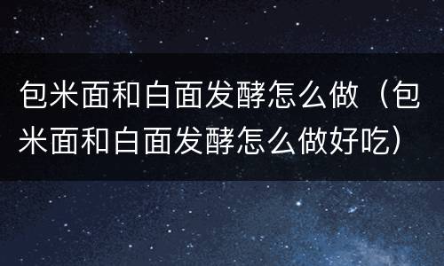 包米面和白面发酵怎么做（包米面和白面发酵怎么做好吃）