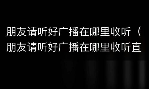 朋友请听好广播在哪里收听（朋友请听好广播在哪里收听直播）