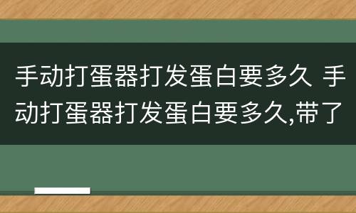 手动打蛋器打发蛋白要多久 手动打蛋器打发蛋白要多久,带了些蛋黄