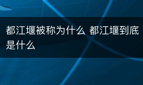 都江堰被称为什么 都江堰到底是什么
