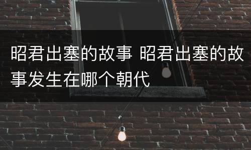 昭君出塞的故事 昭君出塞的故事发生在哪个朝代