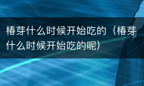 椿芽什么时候开始吃的（椿芽什么时候开始吃的呢）