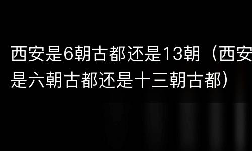 西安是6朝古都还是13朝（西安是六朝古都还是十三朝古都）