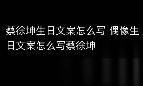 蔡徐坤生日文案怎么写 偶像生日文案怎么写蔡徐坤