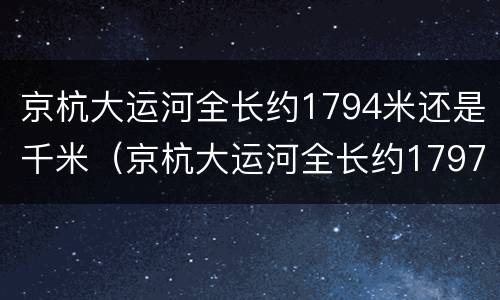 京杭大运河全长约1794米还是千米（京杭大运河全长约1797米还是千米）