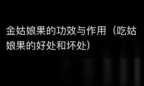 金姑娘果的功效与作用（吃姑娘果的好处和坏处）