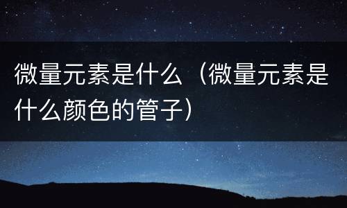 微量元素是什么（微量元素是什么颜色的管子）
