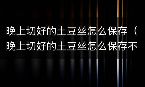 晚上切好的土豆丝怎么保存（晚上切好的土豆丝怎么保存不会坏）