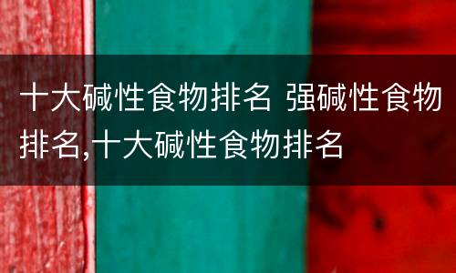 十大碱性食物排名 强碱性食物排名,十大碱性食物排名