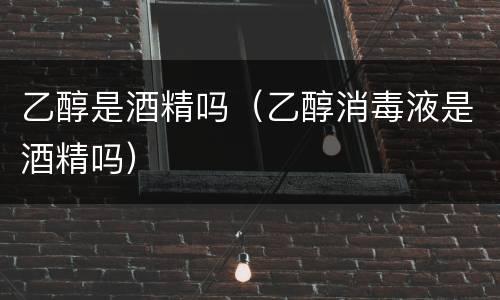 乙醇是酒精吗（乙醇消毒液是酒精吗）