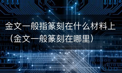 金文一般指篆刻在什么材料上（金文一般篆刻在哪里）