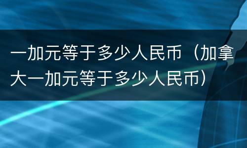 一加元等于多少人民币（加拿大一加元等于多少人民币）