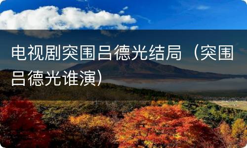 电视剧突围吕德光结局（突围吕德光谁演）