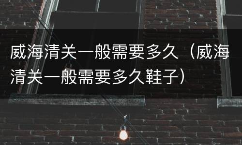 威海清关一般需要多久（威海清关一般需要多久鞋子）
