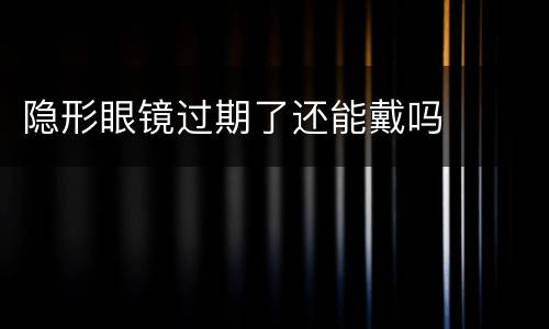隐形眼镜过期了还能戴吗