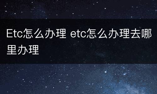 Etc怎么办理 etc怎么办理去哪里办理