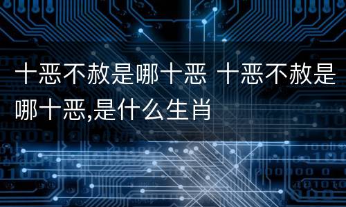 十恶不赦是哪十恶 十恶不赦是哪十恶,是什么生肖