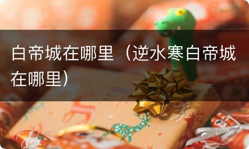 白帝城在哪里（逆水寒白帝城在哪里）