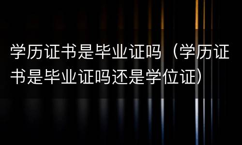 学历证书是毕业证吗（学历证书是毕业证吗还是学位证）